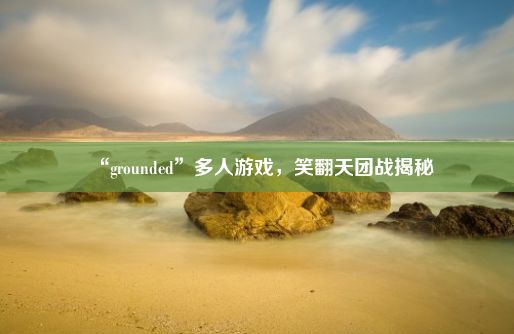 “grounded”多人游戏，笑翻天团战揭秘