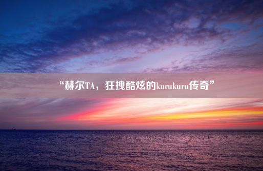 “赫尔TA，狂拽酷炫的kurukuru传奇”